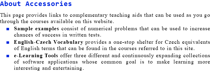 About Accessories This page provides links to complementary teaching aids that can be used as you go through the courses available on this website. Sample examples consist of numerical problems that can be used to increase chances of success in written tests. English-Czech Vocabulary provides a one-stop shelter for Czech equivalents of English terms that can be found in the courses referred to in this site. e-Learning Tools offer three different and continuously expanding collections of software applications whose common goal is to make learning more interesting and entertaining.