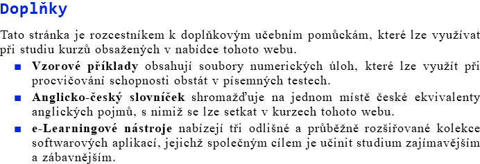 Doplňky Tato stránka je rozcestníkem k doplňkovým učebním pomůckám, které lze využívat při studiu kurzů obsažených v nabídce tohoto webu. Vzorové příklady obsahují soubory numerických úloh, které lze využít při procvičování schopnosti obstát v písemných testech. Anglicko-český slovníček shromažďuje na jednom místě české ekvivalenty anglických pojmů, s nimiž se lze setkat v kurzech tohoto webu. e-Learningové nástroje nabízejí tři odlišné a průběžně rozšiřované kolekce softwarových aplikací, jejichž společným cílem je učinit studium zajímavějším a zábavnějším.