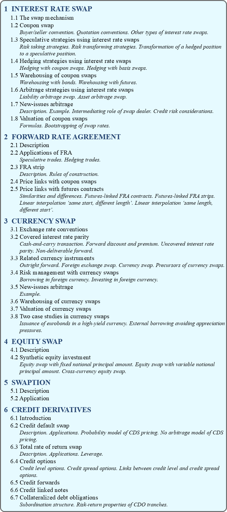 1 INTEREST RATE SWAP 1.1 The swap mechanism 1.2 Coupon swap Buyer/seller convention. Quotation conventions. Other types of interest rate swaps. 1.3 Speculative strategies using interest rate swaps Risk taking strategies. Risk transforming strategies. Transformation of a hedged position to a speculative position. 1.4 Hedging strategies using interest rate swaps Hedging with coupon swaps. Hedging with basis swaps. 1.5 Warehousing of coupon swaps Warehousing with bonds. Warehousing with futures. 1.6 Arbitrage strategies using interest rate swaps Liability arbitrage swap. Asset arbitrage swap. 1.7 New-issues arbitrage Description. Example. Intermediating role of swap dealer. Credit risk considerations. 1.8 Valuation of coupon swaps Formulas. Bootstrapping of swap rates. 2 FORWARD RATE AGREEMENT 2.1 Description 2.2 Applications of FRA Speculative trades. Hedging trades. 2.3 FRA strip Description. Rules of construction. 2.4 Price links with coupon swaps 2.5 Price links with futures contracts Similarities and differences. Futures-linked FRA contracts. Futures-linked FRA strips. Linear interpolation ‘same start, different length’. Linear interpolation ‘same length, different start’. 3 CURRENCY SWAP 3.1 Exchange rate conventions 3.2 Covered interest rate parity Cash-and-carry transaction. Forward discount and premium. Uncovered interest rate parity. Non-deliverable forward. 3.3 Related currency instruments Outright forward. Foreign exchange swap. Currency swap. Precursors of currency swaps. 3.4 Risk management with currency swaps Borrowing in foreign currency. Investing in foreign currency. 3.5 New-issues arbitrage Example. 3.6 Warehousing of currency swaps 3.7 Valuation of currency swaps 3.8 Two case studies in currency swaps Issuance of eurobonds in a high-yield currency. External borrowing avoiding appreciation pressures. 4 EQUITY SWAP 4.1 Description 4.2 Synthetic equity investment Equity swap with fixed notional principal amount. Equity swap with variable notional principal amount. Cross-currency equity swap. 5 SWAPTION 5.1 Description 5.2 Application 6 CREDIT DERIVATIVES 6.1 Introduction 6.2 Credit default swap Description. Applications. Probability model of CDS pricing. No arbitrage model of CDS pricing. 6.3 Total rate of return swap Description. Applications. Leverage. 6.4 Credit options Credit level options. Credit spread options. Links between credit level and credit spread options. 6.5 Credit forwards 6.6 Credit linked notes 6.7 Collateralized debt obligations Subordination structure. Risk-return properties of CDO tranches.