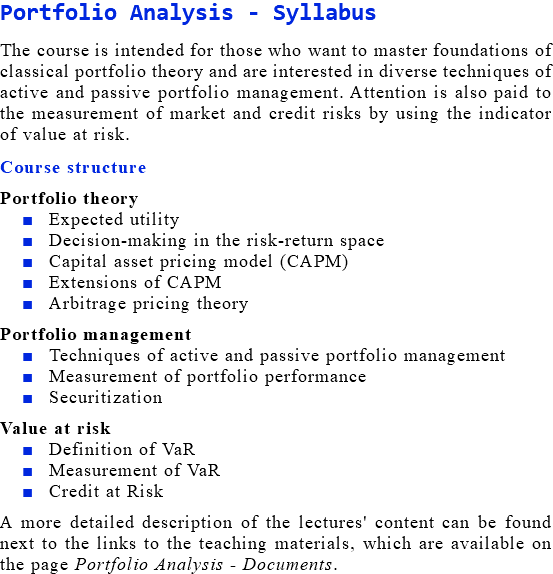 Portfolio Analysis - Syllabus The course is intended for those who want to master foundations of classical portfolio theory and are interested in diverse techniques of active and passive portfolio management. Attention is also paid to the measurement of market and credit risks by using the indicator of value at risk. Course structure Portfolio theory Expected utility Decision-making in the risk-return space Capital asset pricing model (CAPM) Extensions of CAPM Arbitrage pricing theory Portfolio management Techniques of active and passive portfolio management Measurement of portfolio performance Securitization Value at risk Definition of VaR Measurement of VaR Credit at Risk A more detailed description of the lectures' content can be found next to the links to the teaching materials, which are available on the page Portfolio Analysis - Documents.