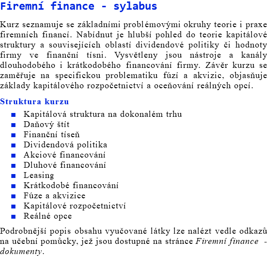 Firemní finance - sylabus Kurz seznamuje se základními problémovými okruhy teorie i praxe firemních financí. Nabídnut je hlubší pohled do teorie kapitálové struktury a souvisejících oblastí dividendové politiky či hodnoty firmy ve finanční tísni. Vysvětleny jsou nástroje a kanály dlouhodobého i krátkodobého financování firmy. Závěr kurzu se zaměřuje na specifickou problematiku fúzí a akvizic, objasňuje základy kapitálového rozpočetnictví a oceňování reálných opcí. Struktura kurzu Kapitálová struktura na dokonalém trhu Daňový štít Finanční tíseň Dividendová politika Akciové financování Dluhové financování Leasing Krátkodobé financování Fúze a akvizice Kapitálové rozpočetnictví Reálné opce Podrobnější popis obsahu vyučované látky lze nalézt vedle odkazů na učební pomůcky, jež jsou dostupné na stránce Firemní finance - dokumenty.