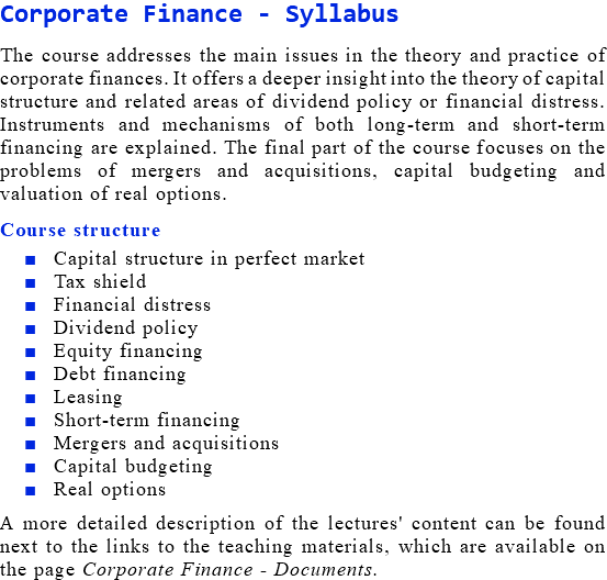 Corporate Finance - Syllabus The course addresses the main issues in the theory and practice of corporate finances. It offers a deeper insight into the theory of capital structure and related areas of dividend policy or financial distress. Instruments and mechanisms of both long-term and short-term financing are explained. The final part of the course focuses on the problems of mergers and acquisitions, capital budgeting and valuation of real options. Course structure Capital structure in perfect market Tax shield Financial distress Dividend policy Equity financing Debt financing Leasing Short-term financing Mergers and acquisitions Capital budgeting Real options A more detailed description of the lectures' content can be found next to the links to the teaching materials, which are available on the page Corporate Finance - Documents.