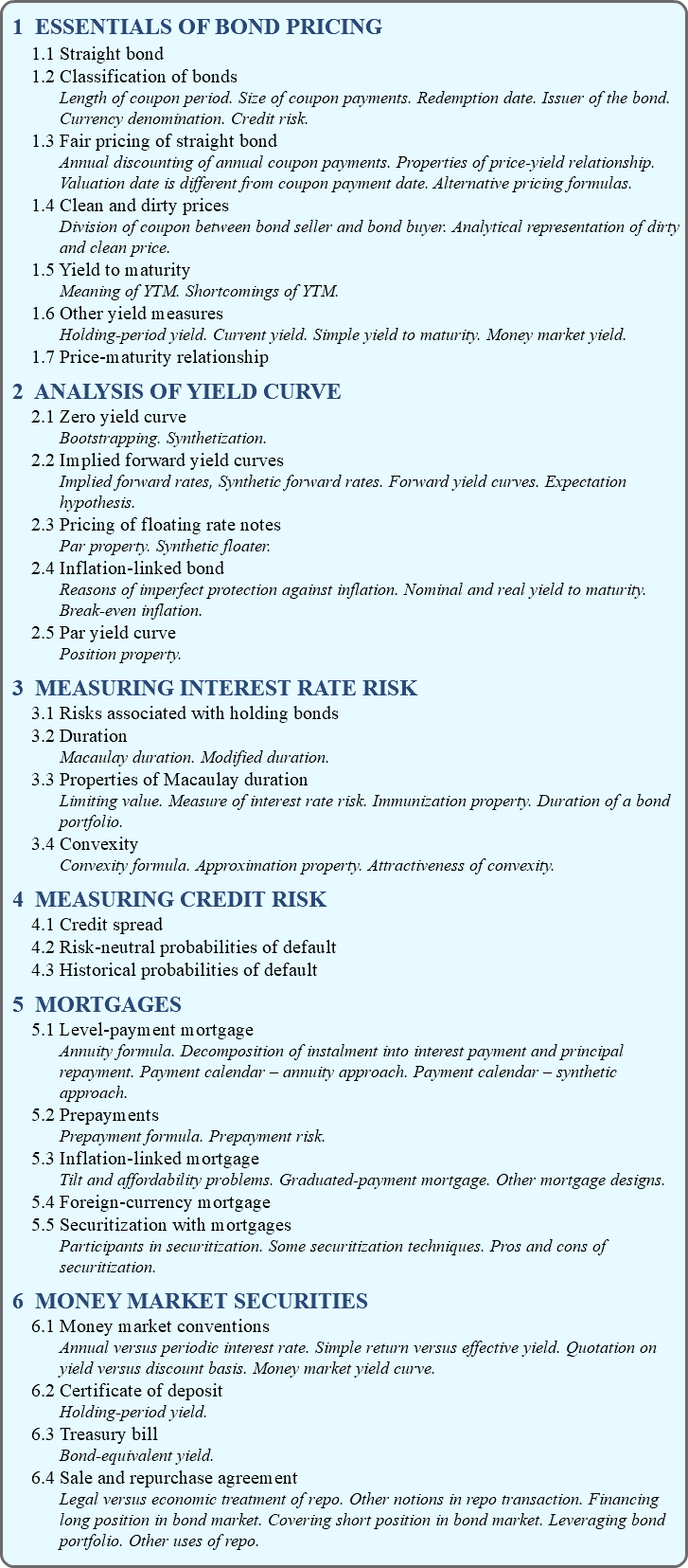 1 ESSENTIALS OF BOND PRICING 1.1 Straight bond 1.2 Classification of bonds Length of coupon period. Size of coupon payments. Redemption date. Issuer of the bond. Currency denomination. Credit risk. 1.3 Fair pricing of straight bond Annual discounting of annual coupon payments. Properties of price-yield relationship. Valuation date is different from coupon payment date. Alternative pricing formulas. 1.4 Clean and dirty prices Division of coupon between bond seller and bond buyer. Analytical representation of dirty and clean price. 1.5 Yield to maturity Meaning of YTM. Shortcomings of YTM. 1.6 Other yield measures Holding-period yield. Current yield. Simple yield to maturity. Money market yield. 1.7 Price-maturity relationship 2 ANALYSIS OF YIELD CURVE 2.1 Zero yield curve Bootstrapping. Synthetization. 2.2 Implied forward yield curves Implied forward rates, Synthetic forward rates. Forward yield curves. Expectation hypothesis. 2.3 Pricing of floating rate notes Par property. Synthetic floater. 2.4 Inflation-linked bond Reasons of imperfect protection against inflation. Nominal and real yield to maturity. Break-even inflation. 2.5 Par yield curve Position property. 3 MEASURING INTEREST RATE RISK 3.1 Risks associated with holding bonds 3.2 Duration Macaulay duration. Modified duration. 3.3 Properties of Macaulay duration Limiting value. Measure of interest rate risk. Immunization property. Duration of a bond portfolio. 3.4 Convexity Convexity formula. Approximation property. Attractiveness of convexity. 4 MEASURING CREDIT RISK 4.1 Credit spread 4.2 Risk-neutral probabilities of default 4.3 Historical probabilities of default 5 MORTGAGES 5.1 Level-payment mortgage Annuity formula. Decomposition of instalment into interest payment and principal repayment. Payment calendar – annuity approach. Payment calendar – synthetic approach. 5.2 Prepayments Prepayment formula. Prepayment risk. 5.3 Inflation-linked mortgage Tilt and affordability problems. Graduated-payment mortgage. Other mortgage designs. 5.4 Foreign-currency mortgage 5.5 Securitization with mortgages Participants in securitization. Some securitization techniques. Pros and cons of securitization. 6 MONEY MARKET SECURITIES 6.1 Money market conventions Annual versus periodic interest rate. Simple return versus effective yield. Quotation on yield versus discount basis. Money market yield curve. 6.2 Certificate of deposit Holding-period yield. 6.3 Treasury bill Bond-equivalent yield. 6.4 Sale and repurchase agreement Legal versus economic treatment of repo. Other notions in repo transaction. Financing long position in bond market. Covering short position in bond market. Leveraging bond portfolio. Other uses of repo.