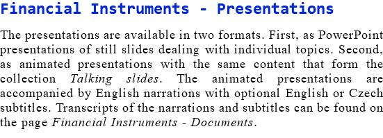 Financial Instruments - Presentations The presentations are available in two formats. First, as PowerPoint presentations of still slides dealing with individual topics. Second, as animated presentations with the same content that form the collection Talking slides. The animated presentations are accompanied by English narrations with optional English or Czech subtitles. Transcripts of the narrations and subtitles can be found on the page Financial Instruments - Documents.