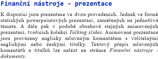 Finanční nástroje - prezentace K dispozici jsou prezentace ve dvou provedeních. Jednak ve formě statických powerpointových prezentací, zaměřených na jednotlivá témata. A dále pak v podobě obsahově stejných animovaných prezentací, tvořících kolekci Talking slides. Animované prezentace jsou provázeny anglicky mluveným komentářem s volitelnými anglickými nebo českými titulky. Textový přepis mluvených komentářů a titulků lze nalézt na stránce Finanční nástroje - dokumenty.