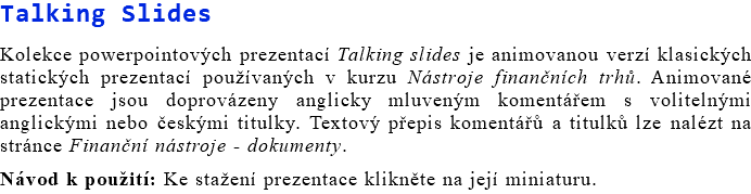 Talking Slides Kolekce powerpointových prezentací Talking slides je animovanou verzí klasických statických prezentací používaných v kurzu Nástroje finančních trhů. Animované prezentace jsou doprovázeny anglicky mluveným komentářem s volitelnými anglickými nebo českými titulky. Textový přepis komentářů a titulků lze nalézt na stránce Finanční nástroje - dokumenty. Návod k použití: Ke stažení prezentace klikněte na její miniaturu.