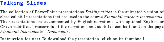 Talking Slides The collection of PowerPoint presentations Talking slides is the animated version of classical still presentations that are used in the course Financial markets instruments. The presentations are accompanied by English narrations with optional English or Czech subtitles. Transcripts of the narrations and subtitles can be found on the page Financial Instruments - Documents. Instruction for use: To download the presentation, click on its thumbnail.
