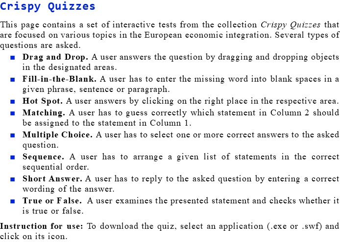 Crispy Quizzes This page contains a set of interactive tests from the collection Crispy Quizzes that are focused on various topics in the European economic integration. Several types of questions are asked. Drag and Drop. A user answers the question by dragging and dropping objects in the designated areas. Fill-in-the-Blank. A user has to enter the missing word into blank spaces in a given phrase, sentence or paragraph. Hot Spot. A user answers by clicking on the right place in the respective area. Matching. A user has to guess correctly which statement in Column 2 should be assigned to the statement in Column 1. Multiple Choice. A user has to select one or more correct answers to the asked question. Sequence. A user has to arrange a given list of statements in the correct sequential order. Short Answer. A user has to reply to the asked question by entering a correct wording of the answer. True or False. A user examines the presented statement and checks whether it is true or false. Instruction for use: To download the quiz, select an application (.exe or .swf) and click on its icon.