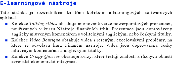 E-learningové nástroje Tato stránka je rozcestníkem ke třem kolekcím e-learningových softwarových aplikací. Kolekce Talking slides obsahuje animované verze powerpointových prezentací, používaných v kurzu Nástroje finančních trhů. Prezentace jsou doprovázeny anglicky mluveným komentářem s volitelnými anglickými nebo českými titulky. Kolekce Video Boutique obsahuje videa s řešenými excelovskými problémy, na které se odvolává kurz Finanční nástroje. Videa jsou doprovázena česky mluveným komentářem a anglickými titulky. Kolekce Crispy Quizzes obsahuje kvizy, které testují znalosti z různých oblastí evropské ekonomické integrace.