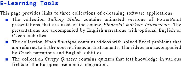 E-Learning Tools This page provides links to three collections of e-learning software applications. The collection Talking Slides contains animated versions of PowerPoint presentations that are used in the course Financial markets instruments. The presentations are accompanied by English narrations with optional English or Czech subtitles. The collection Video Boutique contains videos with solved Excel problems that are referred to in the course Financial Instruments. The videos are accompanied by Czech narrations and English subtitles. The collection Crispy Quizzes contains quizzes that test knowledge in various fields of the European economic integration.