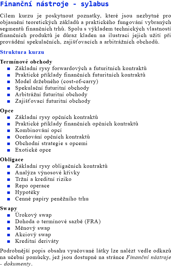 Finanční nástroje - sylabus Cílem kurzu je poskytnout poznatky, které jsou nezbytné pro objasnění teoretických základů a praktického fungování vybraných segmentů finančních trhů. Spolu s výkladem technických vlastností finančních produktů je důraz kladen na ilustraci jejich užití při provádění spekulačních, zajišťovacích a arbitrážních obchodů. Struktura kurzu Termínové obchody Základní rysy forwardových a futuritních kontraktů Praktické příklady finančních futuritních kontraktů Model držebného (cost-of-carry) Spekulační futuritní obchody Arbitrážní futuritní obchody Zajišťovací futuritní obchody Opce Základní rysy opčních kontraktů Praktické příklady finančních opčních kontraktů Kombinování opcí Oceňování opčních kontraktů Obchodní strategie s opcemi Exotické opce Obligace Základní rysy obligačních kontraktů Analýza výnosové křivky Tržní a kreditní riziko Repo operace Hypotéky Cenné papíry peněžního trhu Swapy Úrokový swap Dohoda o termínové sazbě (FRA) Měnový swap Akciový swap Kreditní deriváty Podrobnější popis obsahu vyučované látky lze nalézt vedle odkazů na učební pomůcky, jež jsou dostupné na stránce Finanční nástroje - dokumenty.