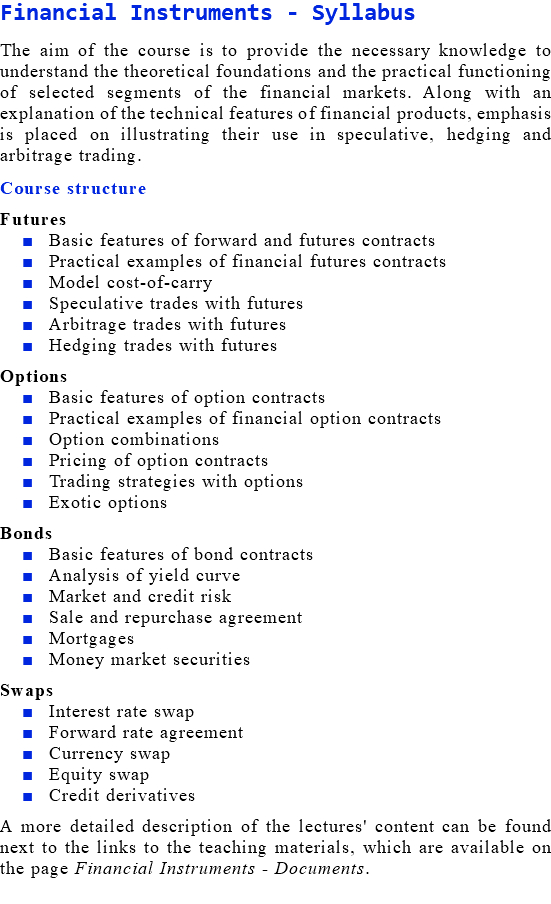 Financial Instruments - Syllabus The aim of the course is to provide the necessary knowledge to understand the theoretical foundations and the practical functioning of selected segments of the financial markets. Along with an explanation of the technical features of financial products, emphasis is placed on illustrating their use in speculative, hedging and arbitrage trading. Course structure Futures Basic features of forward and futures contracts Practical examples of financial futures contracts Model cost-of-carry Speculative trades with futures Arbitrage trades with futures Hedging trades with futures Options Basic features of option contracts Practical examples of financial option contracts Option combinations Pricing of option contracts Trading strategies with options Exotic options Bonds Basic features of bond contracts Analysis of yield curve Market and credit risk Sale and repurchase agreement Mortgages Money market securities Swaps Interest rate swap Forward rate agreement Currency swap Equity swap Credit derivatives A more detailed description of the lectures' content can be found next to the links to the teaching materials, which are available on the page Financial Instruments - Documents.