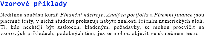 Vzorové příklady Nedílnou součástí kurzů Finanční nástroje, Analýza portfolia a Firemní finance jsou písemné testy, v nichž studenti prokazují nabyté znalosti řešením numerických úloh. Ti, kdo nechtějí být zaskočeni kladenými požadavky, se mohou procvičit na vzorových příkladech, podobných těm, jež se mohou objevit ve skutečném testu.