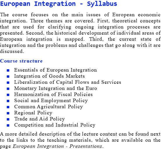 European Integration - Syllabus The course focuses on the main issues of European economic integration. Three themes are covered. First, theoretical concepts that are used for clarifying ongoing integration processes are presented. Second, the historical development of individual areas of European integration is mapped. Third, the current state of integration and the problems and challenges that go along with it are discussed. Course structure Essentials of European Integration Integration of Goods Markets Liberalization of Capital Flows and Services Monetary Integration and the Euro Harmonization of Fiscal Policies Social and Employment Policy Common Agricultural Policy Regional Policy Trade and Aid Policy Competition and Industrial Policy A more detailed description of the lecture content can be found next to the links to the teaching materials, which are available on the page European Integration - Presentations.