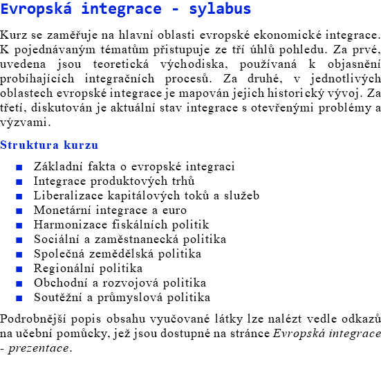 Evropská integrace - sylabus Kurz se zaměřuje na hlavní oblasti evropské ekonomické integrace. K pojednávaným tématům přistupuje ze tří úhlů pohledu. Za prvé, uvedena jsou teoretická východiska, používaná k objasnění probíhajících integračních procesů. Za druhé, v jednotlivých oblastech evropské integrace je mapován jejich historický vývoj. Za třetí, diskutován je aktuální stav integrace s otevřenými problémy a výzvami. Struktura kurzu Základní fakta o evropské integraci Integrace produktových trhů Liberalizace kapitálových toků a služeb Monetární integrace a euro Harmonizace fiskálních politik Sociální a zaměstnanecká politika Společná zemědělská politika Regionální politika Obchodní a rozvojová politika Soutěžní a průmyslová politika Podrobnější popis obsahu vyučované látky lze nalézt vedle odkazů na učební pomůcky, jež jsou dostupné na stránce Evropská integrace - prezentace. 
